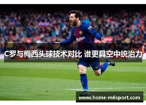 C罗与梅西头球技术对比 谁更具空中统治力