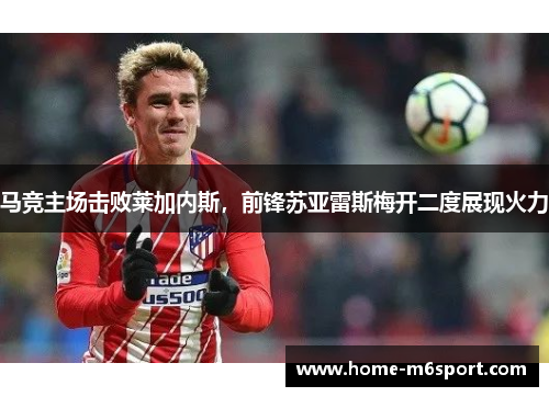 马竞主场击败莱加内斯，前锋苏亚雷斯梅开二度展现火力