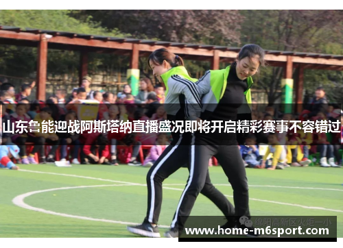 山东鲁能迎战阿斯塔纳直播盛况即将开启精彩赛事不容错过