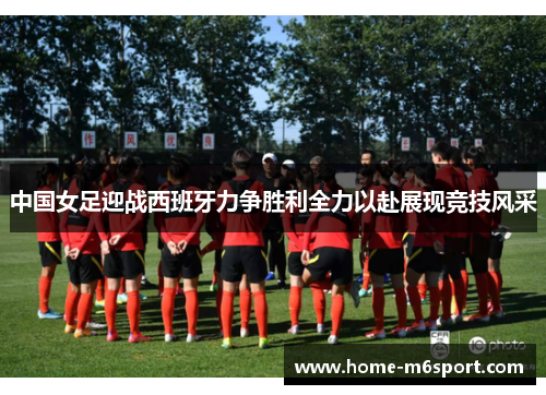 中国女足迎战西班牙力争胜利全力以赴展现竞技风采